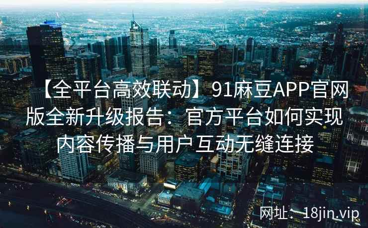 【全平台高效联动】91麻豆APP官网版全新升级报告：官方平台如何实现内容传播与用户互动无缝连接