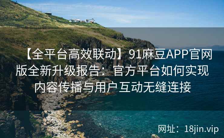 【全平台高效联动】91麻豆APP官网版全新升级报告：官方平台如何实现内容传播与用户互动无缝连接