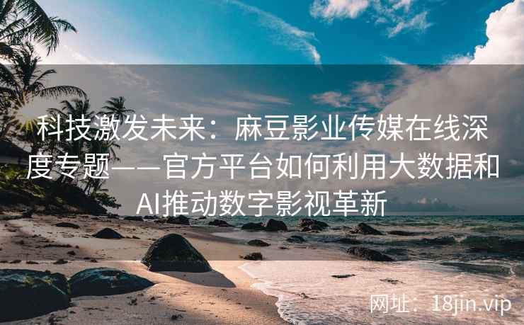 科技激发未来：麻豆影业传媒在线深度专题——官方平台如何利用大数据和AI推动数字影视革新