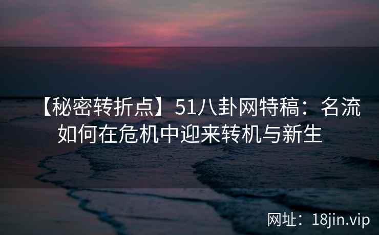 【秘密转折点】51八卦网特稿：名流如何在危机中迎来转机与新生