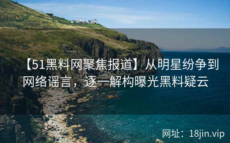 【51黑料网聚焦报道】从明星纷争到网络谣言，逐一解构曝光黑料疑云