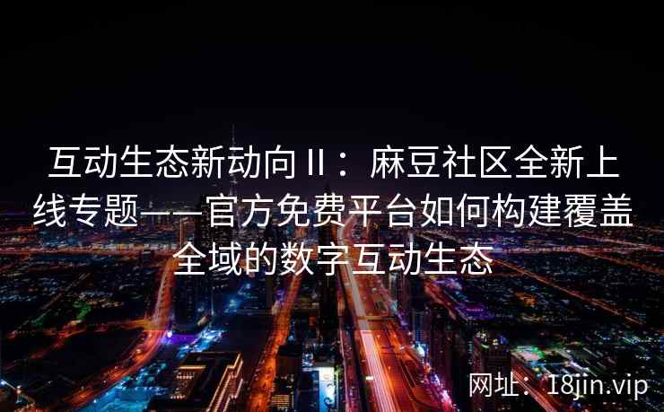 互动生态新动向Ⅱ：麻豆社区全新上线专题——官方免费平台如何构建覆盖全域的数字互动生态