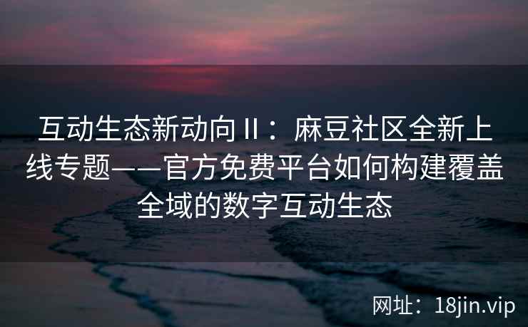 互动生态新动向Ⅱ：麻豆社区全新上线专题——官方免费平台如何构建覆盖全域的数字互动生态