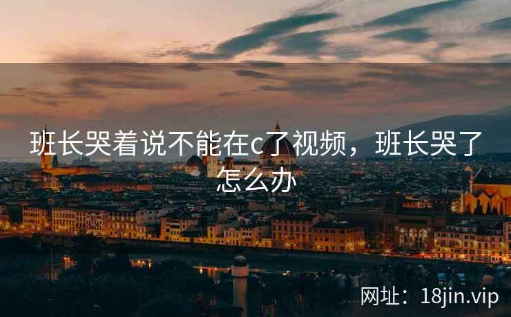 班长哭着说不能在c了视频，班长哭了怎么办