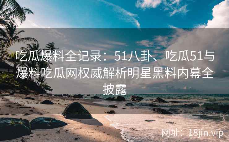 吃瓜爆料全记录：51八卦、吃瓜51与爆料吃瓜网权威解析明星黑料内幕全披露
