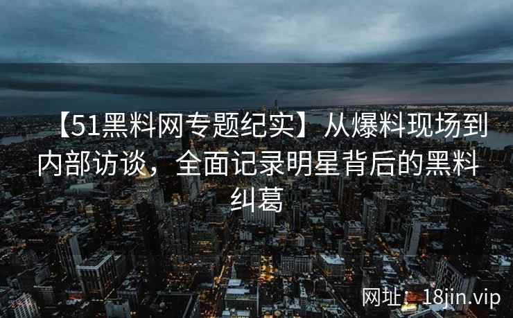 【51黑料网专题纪实】从爆料现场到内部访谈，全面记录明星背后的黑料纠葛