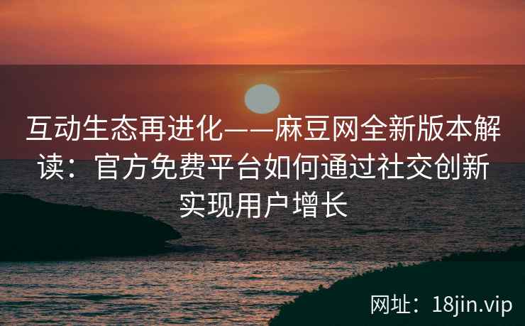 互动生态再进化——麻豆网全新版本解读：官方免费平台如何通过社交创新实现用户增长