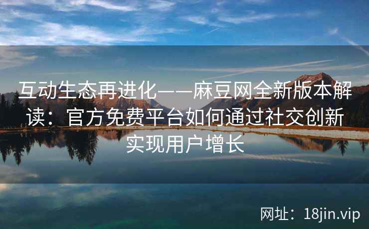 互动生态再进化——麻豆网全新版本解读：官方免费平台如何通过社交创新实现用户增长