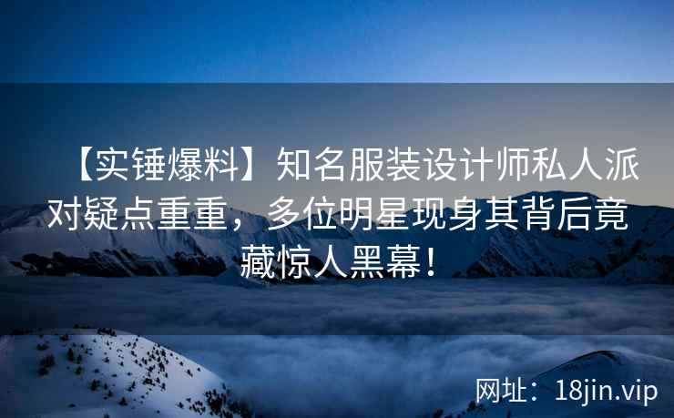 【实锤爆料】知名服装设计师私人派对疑点重重，多位明星现身其背后竟藏惊人黑幕！