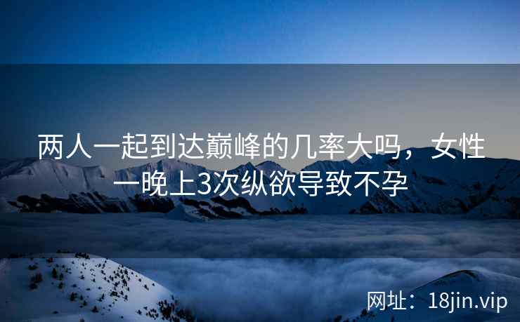 两人一起到达巅峰的几率大吗，女性一晚上3次纵欲导致不孕